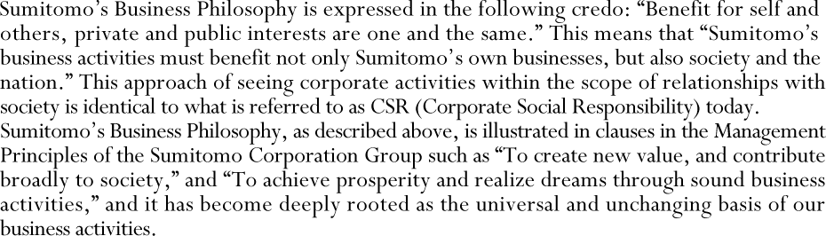 Sumitomo's Business Philosophy is expressed in the following credo: “Benefit for self and others, private and public interests are one and the same.” This means that “Sumitomo's business activities must benefit not only Sumitomo's own businesses, but also society and the nation.” This approach of seeing corporate activities within the scope of relationships with society is identical to what is referred to as CSR (Corporate Social Responsibility) today. Sumitomo's Business Philosophy, as described above, is illustrated in clauses in the Management Principles of the Sumitomo Corporation Group such as “To create new value, and contribute broadly to society,” and “To achieve prosperity and realize dreams through sound business activities,” and it has become deeply rooted as the universal and unchanging basis of our business activities.