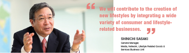 We will contribute to the creation of new lifestyles by integrating a wide variety of consumer and lifestyle-related businesses.
Shinichi Sasaki General Manager, Media, Network, Lifestyle Related Goods & Services Business Unit