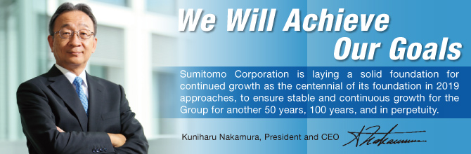 We Will Achieve Our Goals / Sumitomo Corporation is laying a solid foundation for continued growth as the centennial of its foundation in 2019 approaches, to ensure stable and continuous growth for the Group for another 50 years, 100 years, and in perpetuity. Kuniharu Nakamura, President and CEO